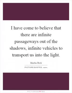 I have come to believe that there are infinite passageways out of the shadows, infinite vehicles to transport us into the light Picture Quote #1