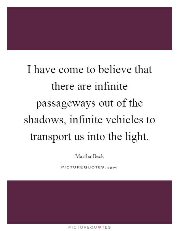 I have come to believe that there are infinite passageways out of the shadows, infinite vehicles to transport us into the light Picture Quote #1