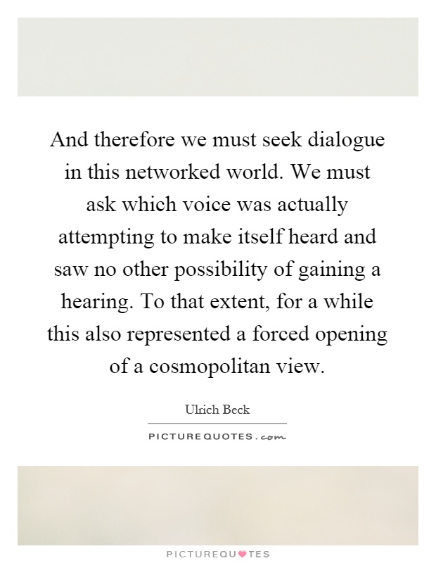 And therefore we must seek dialogue in this networked world. We must ask which voice was actually attempting to make itself heard and saw no other possibility of gaining a hearing. To that extent, for a while this also represented a forced opening of a cosmopolitan view Picture Quote #1