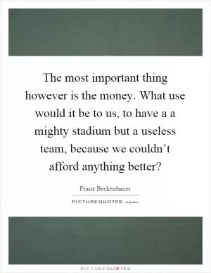 The most important thing however is the money. What use would it be to us, to have a a mighty stadium but a useless team, because we couldn’t afford anything better? Picture Quote #1