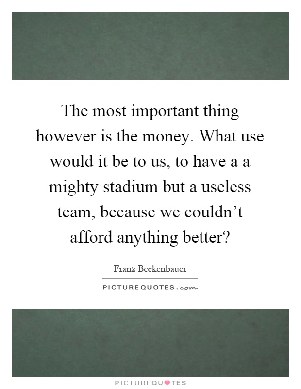 The most important thing however is the money. What use would it be to us, to have a a mighty stadium but a useless team, because we couldn't afford anything better? Picture Quote #1