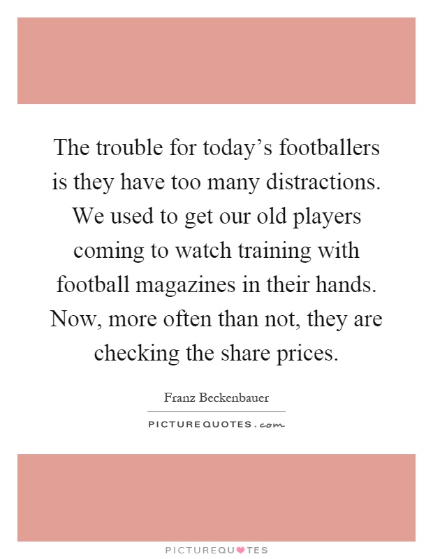 The trouble for today's footballers is they have too many distractions. We used to get our old players coming to watch training with football magazines in their hands. Now, more often than not, they are checking the share prices Picture Quote #1