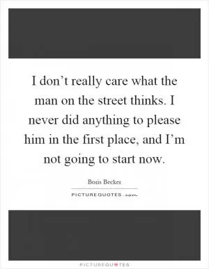 I don’t really care what the man on the street thinks. I never did anything to please him in the first place, and I’m not going to start now Picture Quote #1