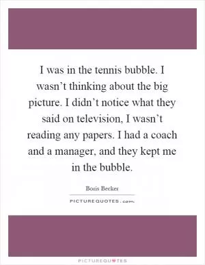 I was in the tennis bubble. I wasn’t thinking about the big picture. I didn’t notice what they said on television, I wasn’t reading any papers. I had a coach and a manager, and they kept me in the bubble Picture Quote #1