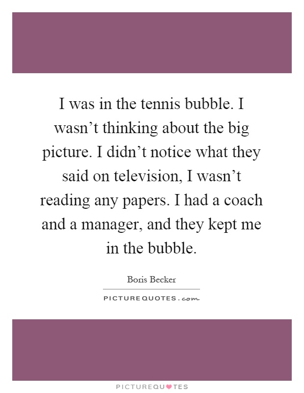 I was in the tennis bubble. I wasn't thinking about the big picture. I didn't notice what they said on television, I wasn't reading any papers. I had a coach and a manager, and they kept me in the bubble Picture Quote #1