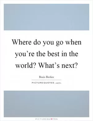 Where do you go when you’re the best in the world? What’s next? Picture Quote #1