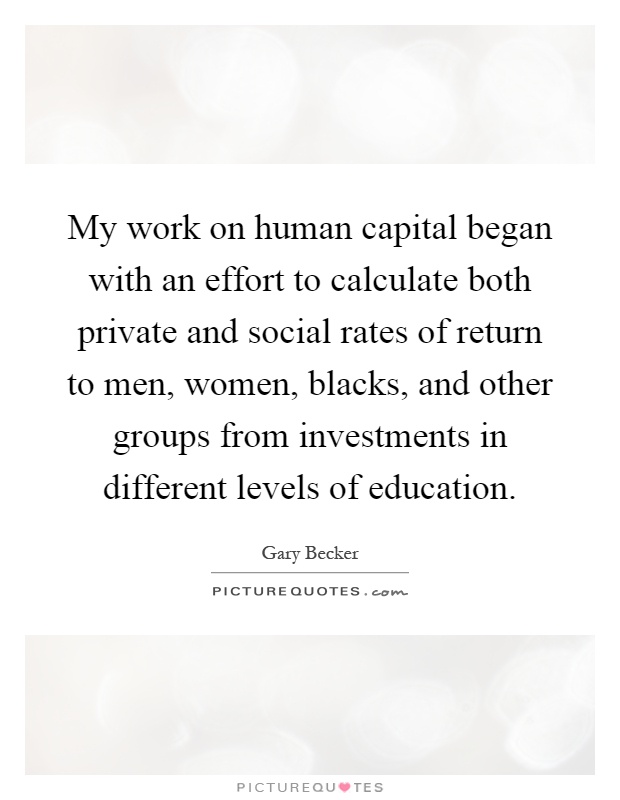 My work on human capital began with an effort to calculate both private and social rates of return to men, women, blacks, and other groups from investments in different levels of education Picture Quote #1