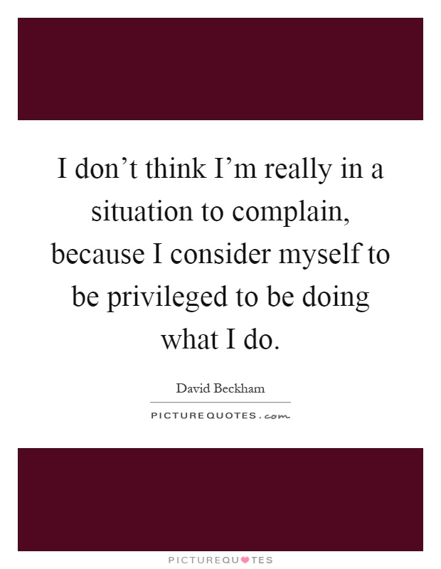I don't think I'm really in a situation to complain, because I consider myself to be privileged to be doing what I do Picture Quote #1