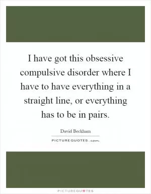 I have got this obsessive compulsive disorder where I have to have everything in a straight line, or everything has to be in pairs Picture Quote #1