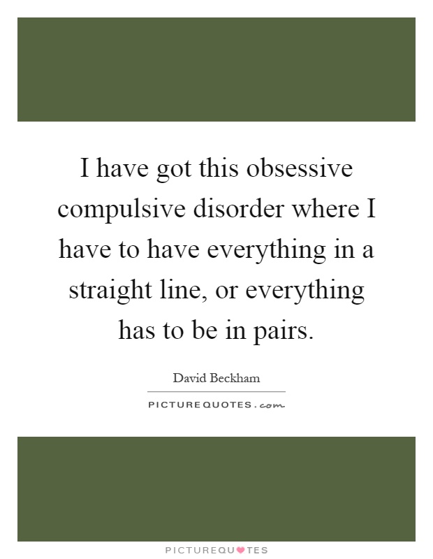 I have got this obsessive compulsive disorder where I have to have everything in a straight line, or everything has to be in pairs Picture Quote #1