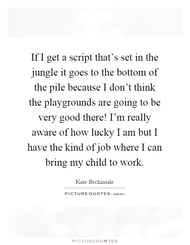 If I get a script that's set in the jungle it goes to the bottom of the pile because I don't think the playgrounds are going to be very good there! I'm really aware of how lucky I am but I have the kind of job where I can bring my child to work Picture Quote #1