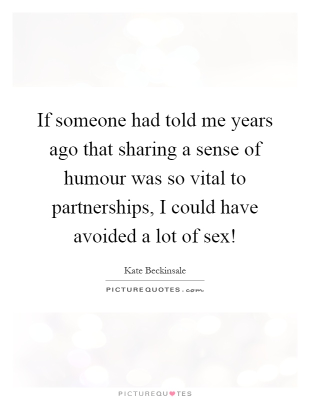 If someone had told me years ago that sharing a sense of humour was so vital to partnerships, I could have avoided a lot of sex! Picture Quote #1