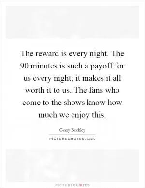 The reward is every night. The 90 minutes is such a payoff for us every night; it makes it all worth it to us. The fans who come to the shows know how much we enjoy this Picture Quote #1