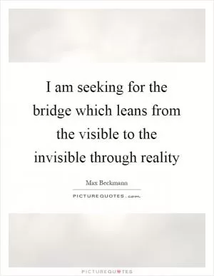 I am seeking for the bridge which leans from the visible to the invisible through reality Picture Quote #1