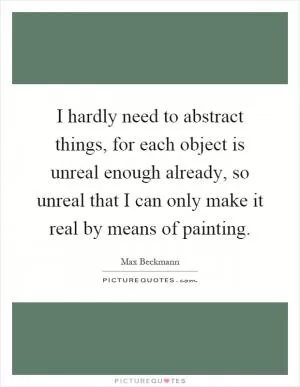 I hardly need to abstract things, for each object is unreal enough already, so unreal that I can only make it real by means of painting Picture Quote #1