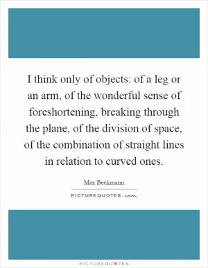I think only of objects: of a leg or an arm, of the wonderful sense of foreshortening, breaking through the plane, of the division of space, of the combination of straight lines in relation to curved ones Picture Quote #1