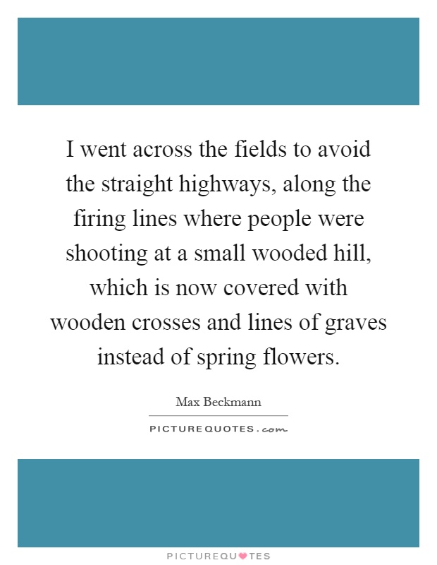 I went across the fields to avoid the straight highways, along the firing lines where people were shooting at a small wooded hill, which is now covered with wooden crosses and lines of graves instead of spring flowers Picture Quote #1