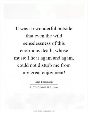 It was so wonderful outside that even the wild senselessness of this enormous death, whose music I hear again and again, could not disturb me from my great enjoyment! Picture Quote #1