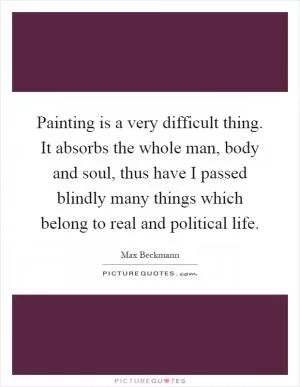 Painting is a very difficult thing. It absorbs the whole man, body and soul, thus have I passed blindly many things which belong to real and political life Picture Quote #1