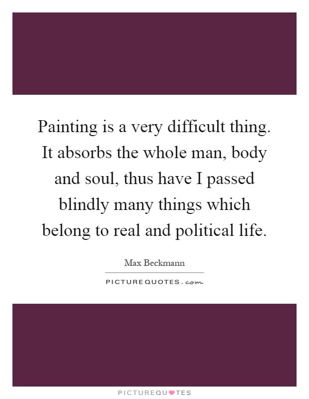 Painting is a very difficult thing. It absorbs the whole man, body and soul, thus have I passed blindly many things which belong to real and political life Picture Quote #1