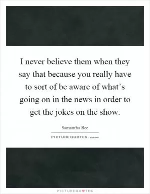 I never believe them when they say that because you really have to sort of be aware of what’s going on in the news in order to get the jokes on the show Picture Quote #1