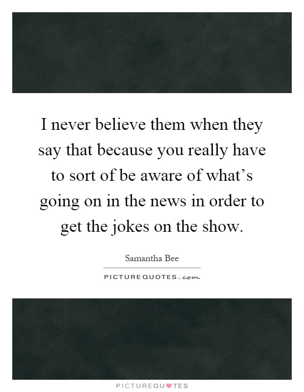 I never believe them when they say that because you really have to sort of be aware of what's going on in the news in order to get the jokes on the show Picture Quote #1