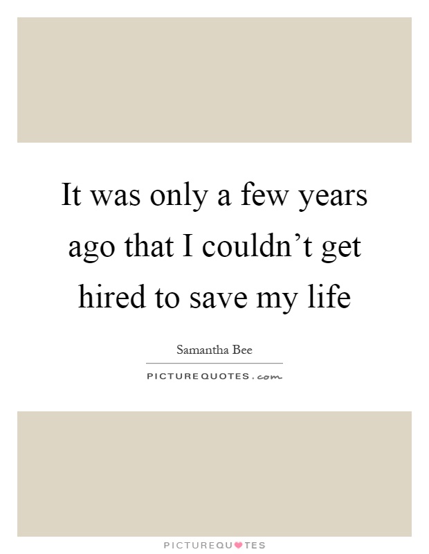 It was only a few years ago that I couldn't get hired to save my life Picture Quote #1