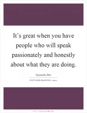 It’s great when you have people who will speak passionately and honestly about what they are doing Picture Quote #1