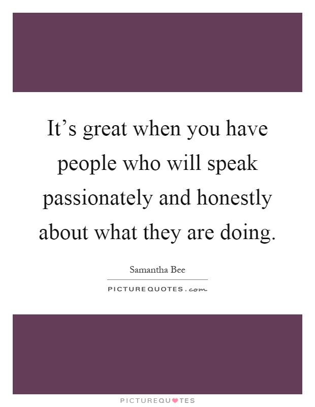 It's great when you have people who will speak passionately and honestly about what they are doing Picture Quote #1