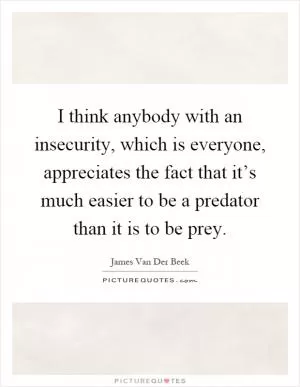 I think anybody with an insecurity, which is everyone, appreciates the fact that it’s much easier to be a predator than it is to be prey Picture Quote #1