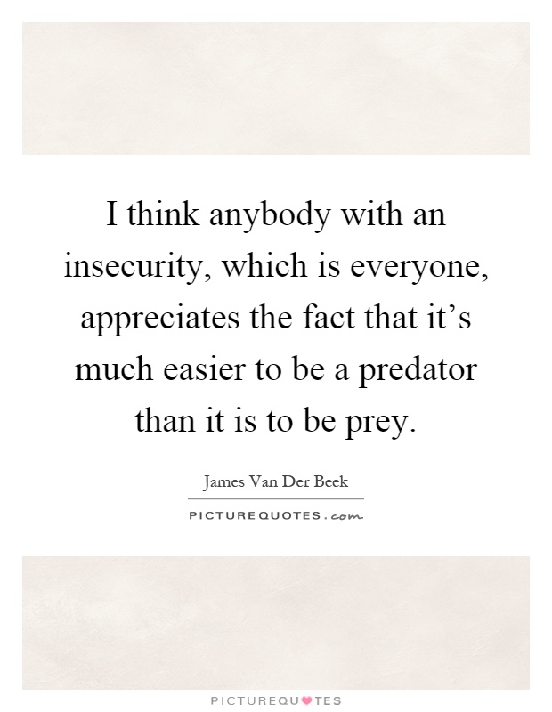 I think anybody with an insecurity, which is everyone, appreciates the fact that it's much easier to be a predator than it is to be prey Picture Quote #1