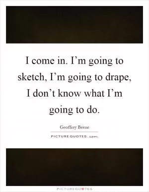 I come in. I’m going to sketch, I’m going to drape, I don’t know what I’m going to do Picture Quote #1