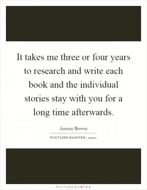 It takes me three or four years to research and write each book and the individual stories stay with you for a long time afterwards Picture Quote #1