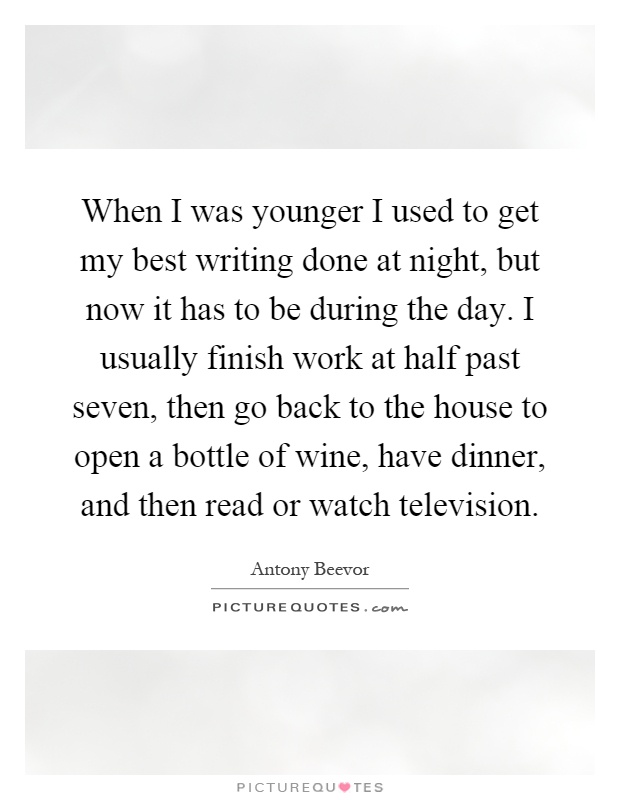 When I was younger I used to get my best writing done at night, but now it has to be during the day. I usually finish work at half past seven, then go back to the house to open a bottle of wine, have dinner, and then read or watch television Picture Quote #1