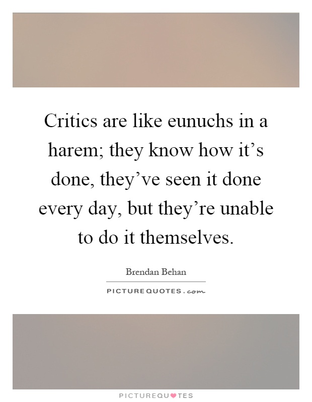 Critics are like eunuchs in a harem; they know how it's done, they've seen it done every day, but they're unable to do it themselves Picture Quote #1