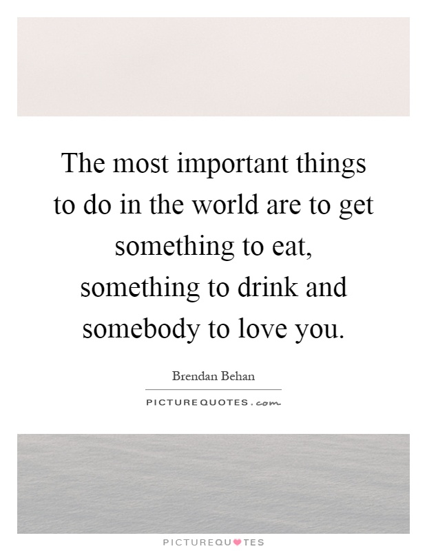 The most important things to do in the world are to get something to eat, something to drink and somebody to love you Picture Quote #1