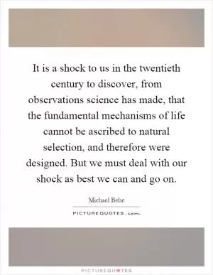 It is a shock to us in the twentieth century to discover, from observations science has made, that the fundamental mechanisms of life cannot be ascribed to natural selection, and therefore were designed. But we must deal with our shock as best we can and go on Picture Quote #1
