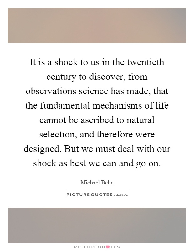 It is a shock to us in the twentieth century to discover, from observations science has made, that the fundamental mechanisms of life cannot be ascribed to natural selection, and therefore were designed. But we must deal with our shock as best we can and go on Picture Quote #1