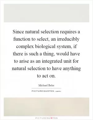 Since natural selection requires a function to select, an irreducibly complex biological system, if there is such a thing, would have to arise as an integrated unit for natural selection to have anything to act on Picture Quote #1