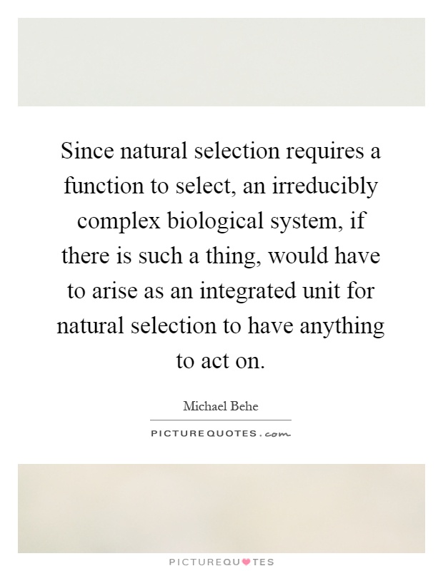 Since natural selection requires a function to select, an irreducibly complex biological system, if there is such a thing, would have to arise as an integrated unit for natural selection to have anything to act on Picture Quote #1