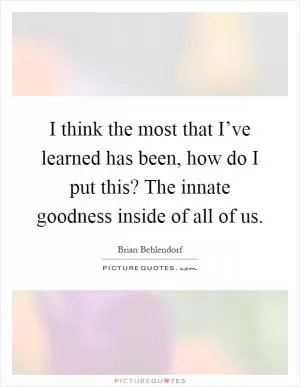I think the most that I’ve learned has been, how do I put this? The innate goodness inside of all of us Picture Quote #1