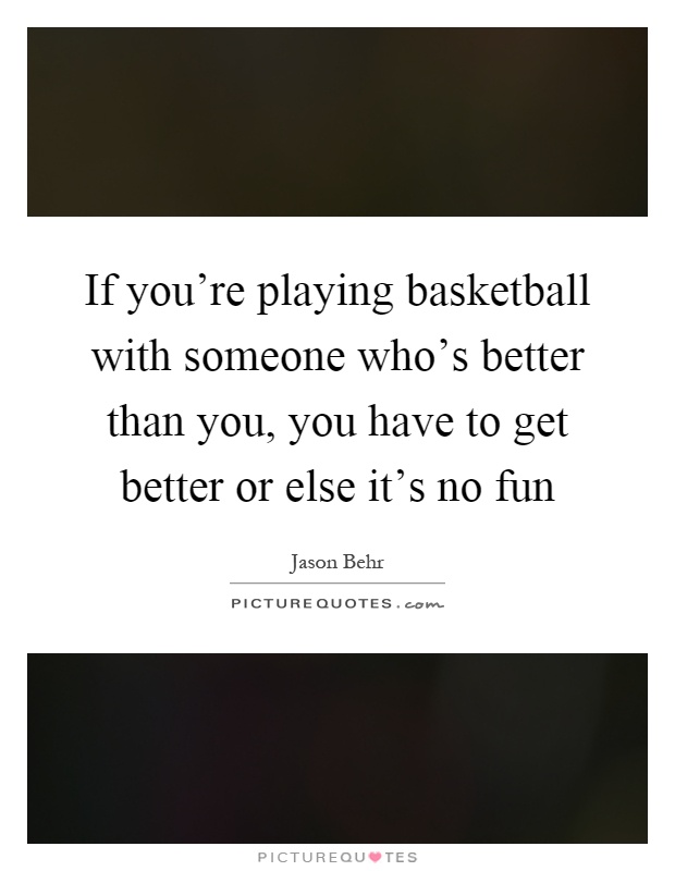 If you're playing basketball with someone who's better than you, you have to get better or else it's no fun Picture Quote #1