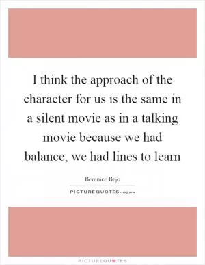 I think the approach of the character for us is the same in a silent movie as in a talking movie because we had balance, we had lines to learn Picture Quote #1