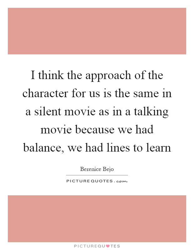 I think the approach of the character for us is the same in a silent movie as in a talking movie because we had balance, we had lines to learn Picture Quote #1