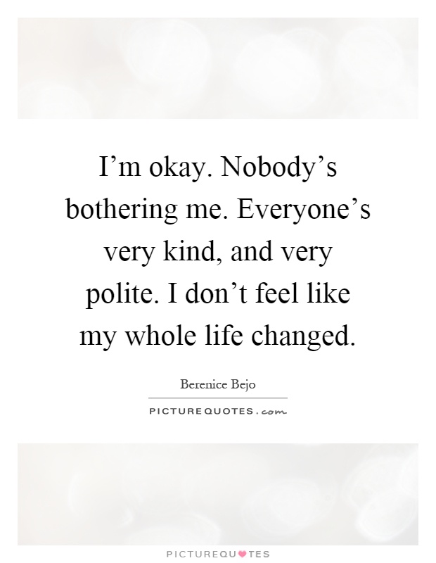 I'm okay. Nobody's bothering me. Everyone's very kind, and very polite. I don't feel like my whole life changed Picture Quote #1