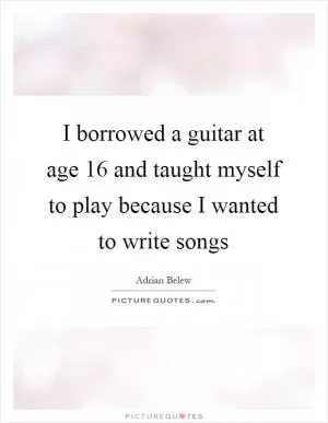 I borrowed a guitar at age 16 and taught myself to play because I wanted to write songs Picture Quote #1
