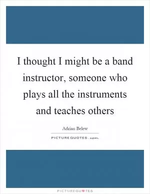 I thought I might be a band instructor, someone who plays all the instruments and teaches others Picture Quote #1