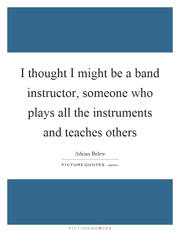 I thought I might be a band instructor, someone who plays all the instruments and teaches others Picture Quote #1