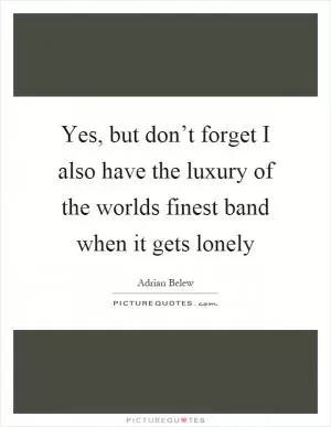 Yes, but don’t forget I also have the luxury of the worlds finest band when it gets lonely Picture Quote #1