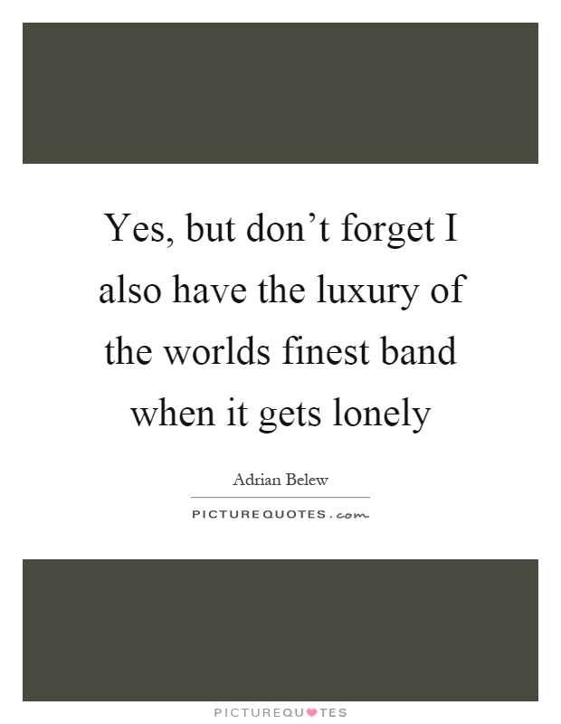 Yes, but don't forget I also have the luxury of the worlds finest band when it gets lonely Picture Quote #1